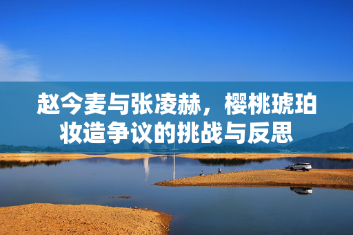 赵今麦与张凌赫，樱桃琥珀妆造争议的挑战与反思