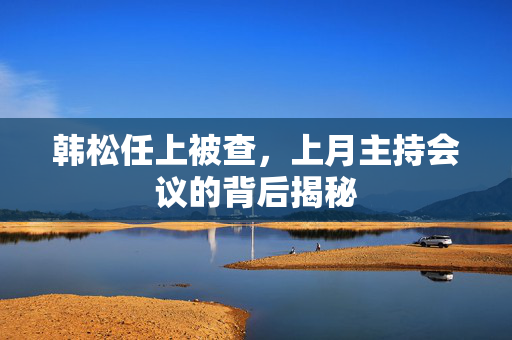 韩松任上被查，上月主持会议的背后揭秘