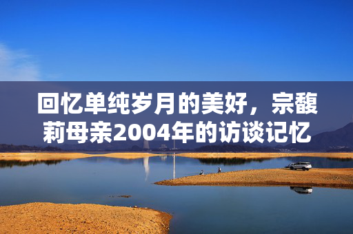 回忆单纯岁月的美好，宗馥莉母亲2004年的访谈记忆
