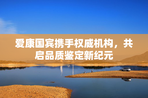 爱康国宾携手权威机构，共启品质鉴定新纪元