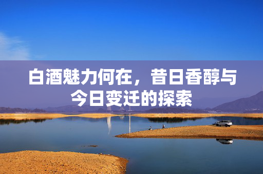 白酒魅力何在，昔日香醇与今日变迁的探索