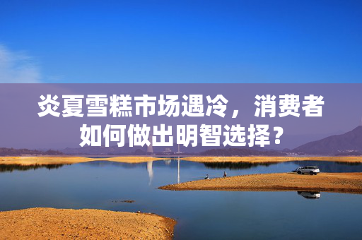炎夏雪糕市场遇冷，消费者如何做出明智选择？