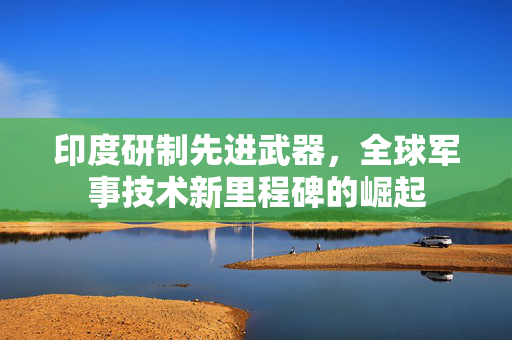 印度研制先进武器，全球军事技术新里程碑的崛起
