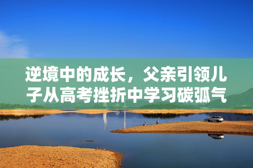 逆境中的成长，父亲引领儿子从高考挫折中学习碳弧气刨技艺