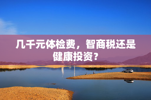 几千元体检费，智商税还是健康投资？