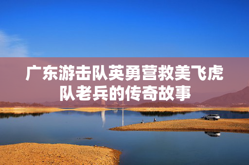 广东游击队英勇营救美飞虎队老兵的传奇故事