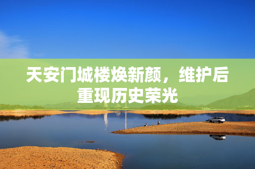天安门城楼焕新颜，维护后重现历史荣光