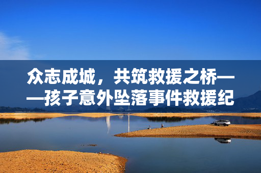 众志成城，共筑救援之桥——孩子意外坠落事件救援纪实