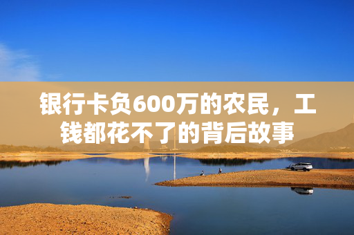 银行卡负600万的农民，工钱都花不了的背后故事