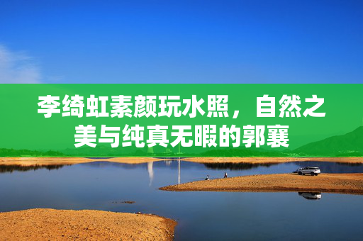 李绮虹素颜玩水照，自然之美与纯真无暇的郭襄