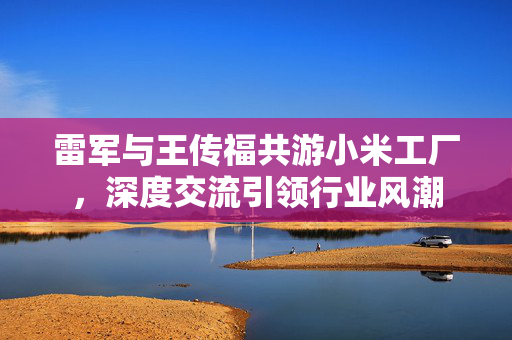 雷军与王传福共游小米工厂，深度交流引领行业风潮