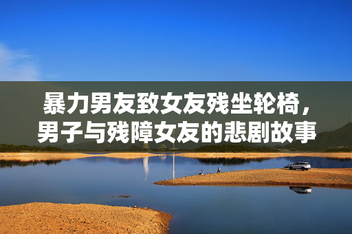 暴力男友致女友残坐轮椅，男子与残障女友的悲剧故事