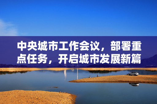 中央城市工作会议，部署重点任务，开启城市发展新篇章