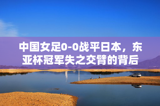 中国女足0-0战平日本，东亚杯冠军失之交臂的背后