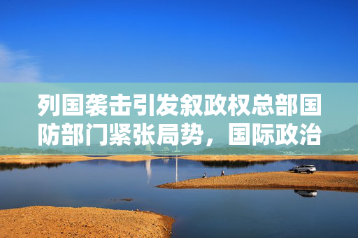 列国袭击引发叙政权总部国防部门紧张局势，国际政治暗流涌动