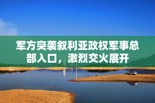军方突袭叙利亚政权军事总部入口，激烈交火展开