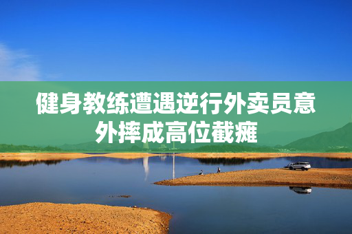 健身教练遭遇逆行外卖员意外摔成高位截瘫