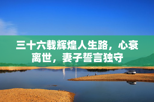 三十六载辉煌人生路，心衰离世，妻子誓言独守