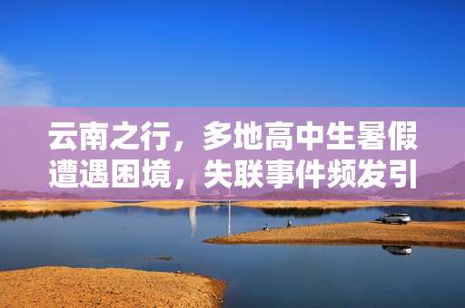云南之行，多地高中生暑假遭遇困境，失联事件频发引社会关注