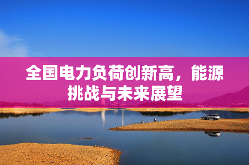 全国电力负荷创新高，能源挑战与未来展望