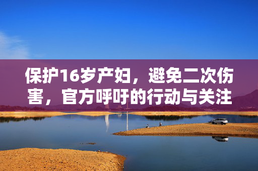 保护16岁产妇，避免二次伤害，官方呼吁的行动与关注焦点