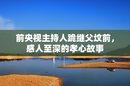 前央视主持人跪继父坟前，感人至深的孝心故事