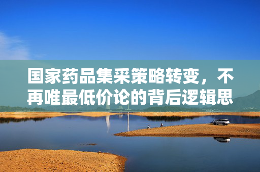 国家药品集采策略转变，不再唯最低价论的背后逻辑思考