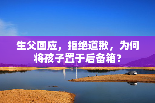 生父回应，拒绝道歉，为何将孩子置于后备箱？