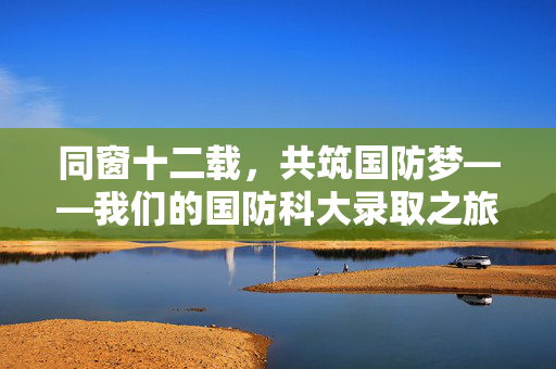 同窗十二载，共筑国防梦——我们的国防科大录取之旅
