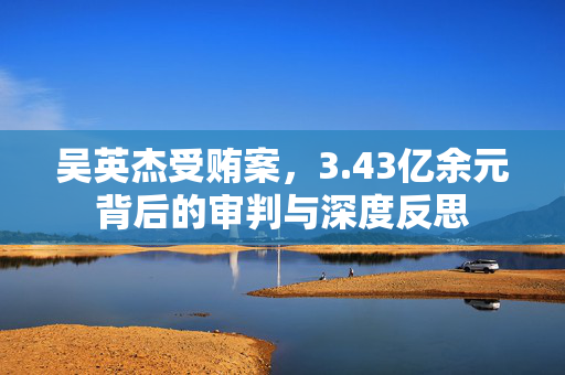 吴英杰受贿案，3.43亿余元背后的审判与深度反思