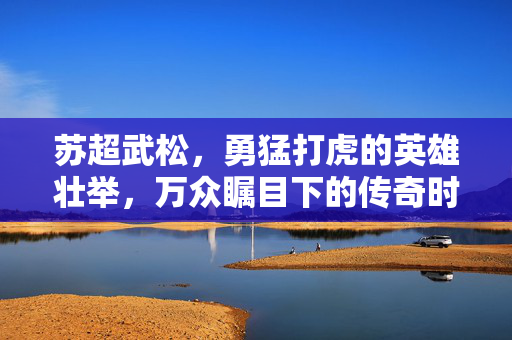 苏超武松，勇猛打虎的英雄壮举，万众瞩目下的传奇时刻