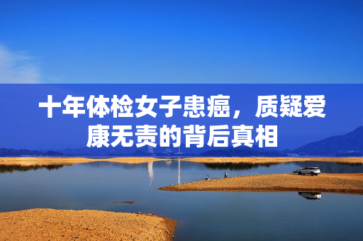 十年体检女子患癌，质疑爱康无责的背后真相