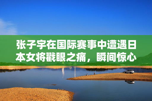 张子宇在国际赛事中遭遇日本女将戳眼之痛，瞬间惊心动魄的意外瞬间