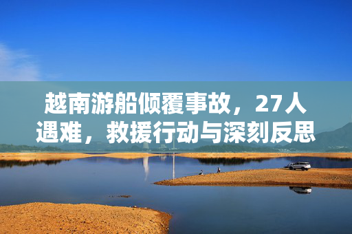 越南游船倾覆事故，27人遇难，救援行动与深刻反思