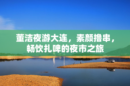 董洁夜游大连，素颜撸串，畅饮扎啤的夜市之旅