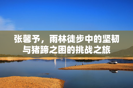 张馨予，雨林徒步中的坚韧与猪蹄之困的挑战之旅