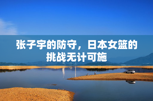 张子宇的防守，日本女篮的挑战无计可施