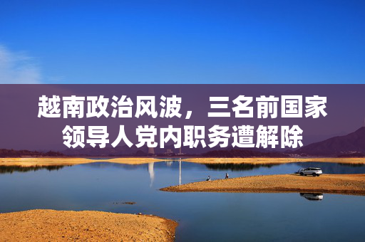 越南政治风波，三名前国家领导人党内职务遭解除