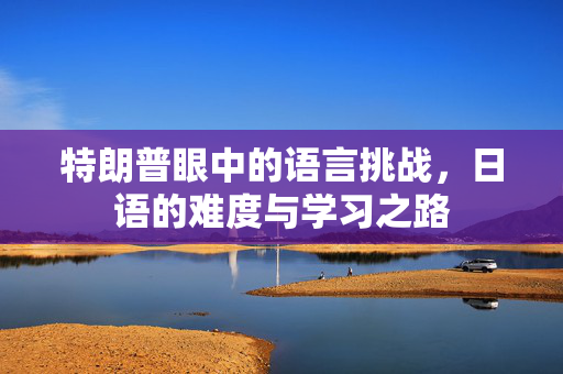 特朗普眼中的语言挑战，日语的难度与学习之路