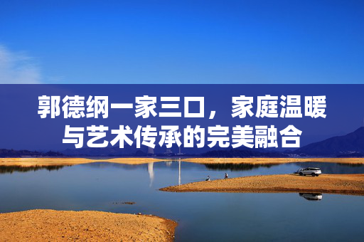 郭德纲一家三口，家庭温暖与艺术传承的完美融合