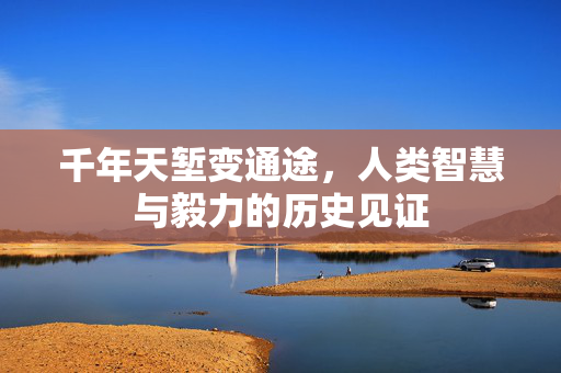 千年天堑变通途，人类智慧与毅力的历史见证