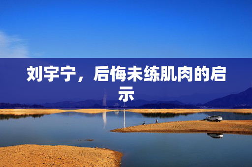 刘宇宁，后悔未练肌肉的启示