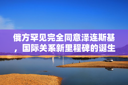 俄方罕见完全同意泽连斯基，国际关系新里程碑的诞生