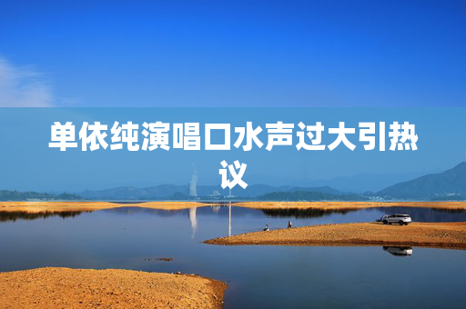 单依纯演唱口水声过大引热议