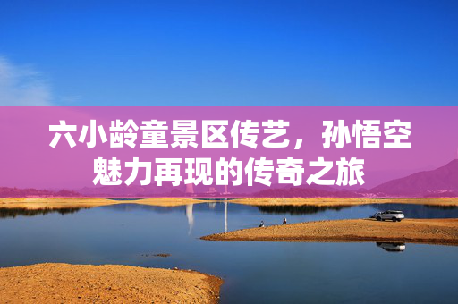 六小龄童景区传艺，孙悟空魅力再现的传奇之旅