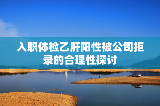 入职体检乙肝阳性被公司拒录的合理性探讨