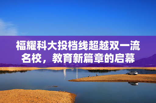 福耀科大投档线超越双一流名校，教育新篇章的启幕