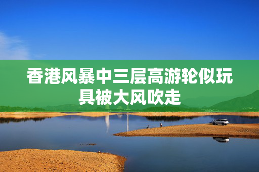 香港风暴中三层高游轮似玩具被大风吹走