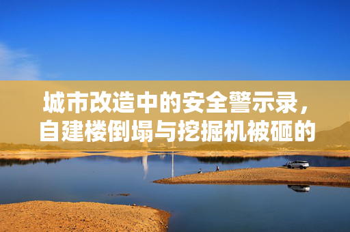城市改造中的安全警示录，自建楼倒塌与挖掘机被砸的教训