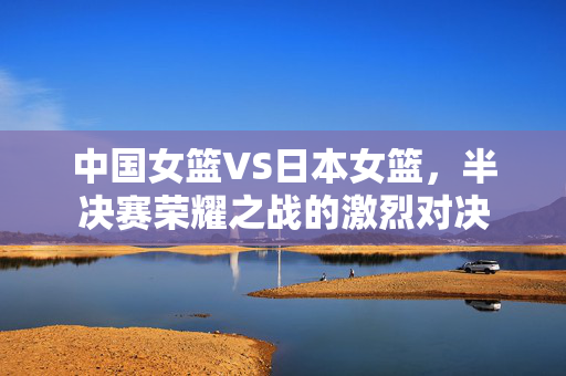 中国女篮VS日本女篮，半决赛荣耀之战的激烈对决